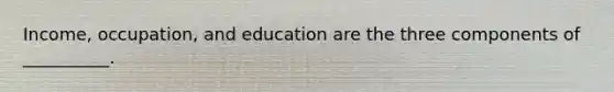 Income, occupation, and education are the three components of __________.