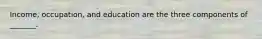 Income, occupation, and education are the three components of _______.