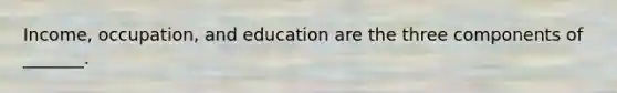 Income, occupation, and education are the three components of _______.