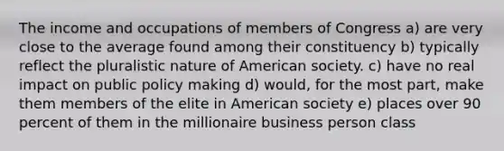 The income and occupations of members of Congress a) are very close to the average found among their constituency b) typically reflect the pluralistic nature of American society. c) have no real impact on public policy making d) would, for the most part, make them members of the elite in American society e) places over 90 percent of them in the millionaire business person class