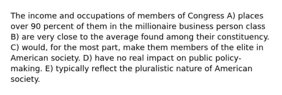 The income and occupations of members of Congress A) places over 90 percent of them in the millionaire business person class B) are very close to the average found among their constituency. C) would, for the most part, make them members of the elite in American society. D) have no real impact on public policy-making. E) typically reflect the pluralistic nature of American society.