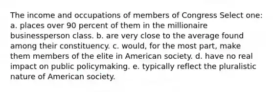 The income and occupations of members of Congress Select one: a. places over 90 percent of them in the millionaire businessperson class. b. are very close to the average found among their constituency. c. would, for the most part, make them members of the elite in American society. d. have no real impact on public policymaking. e. typically reflect the pluralistic nature of American society.