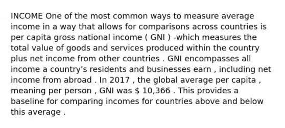 INCOME One of the most common ways to measure average income in a way that allows for comparisons across countries is per capita gross national income ( GNI ) -which measures the total value of goods and services produced within the country plus net income from other countries . GNI encompasses all income a country's residents and businesses earn , including net income from abroad . In 2017 , the global average per capita , meaning per person , GNI was  10,366 . This provides a baseline for comparing incomes for countries above and below this average .