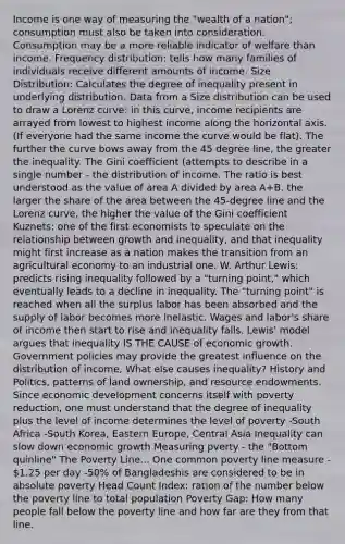 Income is one way of measuring the "wealth of a nation"; consumption must also be taken into consideration. Consumption may be a more reliable indicator of welfare than income. Frequency distribution: tells how many families of individuals receive different amounts of income. Size Distribution: Calculates the degree of inequality present in underlying distribution. Data from a Size distribution can be used to draw a Lorenz curve: in this curve, income recipients are arrayed from lowest to highest income along the horizontal axis. (If everyone had the same income the curve would be flat). The further the curve bows away from the 45 degree line, the greater the inequality. The Gini coefficient (attempts to describe in a single number - the distribution of income. The ratio is best understood as the value of area A divided by area A+B. the larger the share of the area between the 45-degree line and the Lorenz curve, the higher the value of the Gini coefficient Kuznets: one of the first economists to speculate on the relationship between growth and inequality, and that inequality might first increase as a nation makes the transition from an agricultural economy to an industrial one. W. Arthur Lewis: predicts rising inequality followed by a "turning point," which eventually leads to a decline in inequality. The "turning point" is reached when all the surplus labor has been absorbed and the supply of labor becomes more inelastic. Wages and labor's share of income then start to rise and inequality falls. Lewis' model argues that inequality IS THE CAUSE of economic growth. Government policies may provide the greatest influence on the distribution of income, What else causes inequality? History and Politics, patterns of land ownership, and resource endowments. Since economic development concerns itself with poverty reduction, one must understand that the degree of inequality plus the level of income determines the level of poverty -South Africa -South Korea, Eastern Europe, Central Asia Inequality can slow down economic growth Measuring pverty - the "Bottom quinline" The Poverty Line... One common poverty line measure - 1.25 per day -50% of Bangladeshis are considered to be in absolute poverty Head Count Index: ration of the number below the poverty line to total population Poverty Gap: How many people fall below the poverty line and how far are they from that line.