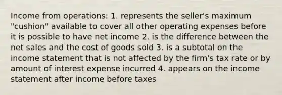 Income from operations: 1. represents the seller's maximum "cushion" available to cover all other operating expenses before it is possible to have net income 2. is the difference between the net sales and the cost of goods sold 3. is a subtotal on the income statement that is not affected by the firm's tax rate or by amount of interest expense incurred 4. appears on the income statement after income before taxes