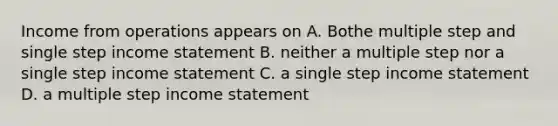 Income from operations appears on A. Bothe multiple step and single step <a href='https://www.questionai.com/knowledge/kCPMsnOwdm-income-statement' class='anchor-knowledge'>income statement</a> B. neither a multiple step nor a single step income statement C. a single step income statement D. a multiple step income statement