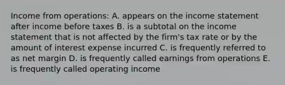 Income from operations: A. appears on the income statement after income before taxes B. is a subtotal on the income statement that is not affected by the firm's tax rate or by the amount of interest expense incurred C. is frequently referred to as net margin D. is frequently called earnings from operations E. is frequently called operating income