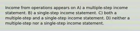 Income from operations appears on A) a multiple-step income statement. B) a single-step income statement. C) both a multiple-step and a single-step income statement. D) neither a multiple-step nor a single-step income statement.