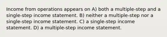 Income from operations appears on A) both a multiple-step and a single-step income statement. B) neither a multiple-step nor a single-step income statement. C) a single-step income statement. D) a multiple-step income statement.