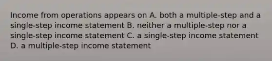 Income from operations appears on A. both a multiple-step and a single-step income statement B. neither a multiple-step nor a single-step income statement C. a single-step income statement D. a multiple-step income statement