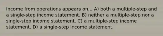 Income from operations appears on... A) both a multiple-step and a single-step income statement. B) neither a multiple-step nor a single-step income statement. C) a multiple-step income statement. D) a single-step income statement.