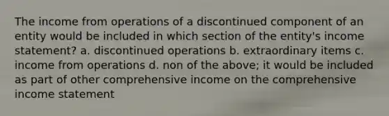 The income from operations of a discontinued component of an entity would be included in which section of the entity's income statement? a. discontinued operations b. extraordinary items c. income from operations d. non of the above; it would be included as part of other comprehensive income on the comprehensive income statement