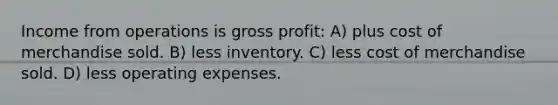 Income from operations is gross profit: A) plus cost of merchandise sold. B) less inventory. C) less cost of merchandise sold. D) less operating expenses.