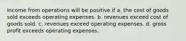 Income from operations will be positive if a. the cost of goods sold exceeds operating expenses. b. revenues exceed cost of goods sold. c. revenues exceed operating expenses. d. gross profit exceeds operating expenses.