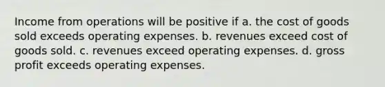 Income from operations will be positive if a. the cost of goods sold exceeds operating expenses. b. revenues exceed cost of goods sold. c. revenues exceed operating expenses. d. gross profit exceeds operating expenses.