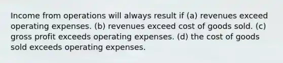 Income from operations will always result if (a) revenues exceed operating expenses. (b) revenues exceed cost of goods sold. (c) gross profit exceeds operating expenses. (d) the cost of goods sold exceeds operating expenses.