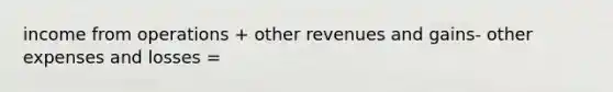 income from operations + other revenues and gains- other expenses and losses =