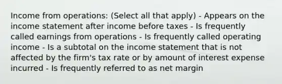 Income from operations: (Select all that apply) - Appears on the income statement after income before taxes - Is frequently called earnings from operations - Is frequently called operating income - Is a subtotal on the income statement that is not affected by the firm's tax rate or by amount of interest expense incurred - Is frequently referred to as net margin