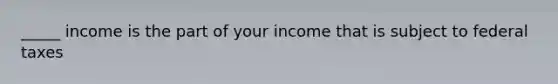 _____ income is the part of your income that is subject to federal taxes