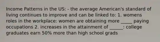 Income Patterns in the US: - the average American's standard of living continues to improve and can be linked to: 1. womens roles in the workplace: women are obtaining more _____ paying occupations 2. increases in the attainment of ______: college graduates earn 50% more than high school grads