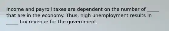 Income and payroll taxes are dependent on the number of _____ that are in the economy. Thus, high unemployment results in _____ tax revenue for the government.