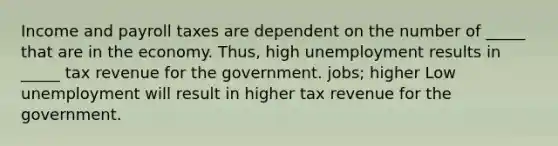 Income and payroll taxes are dependent on the number of _____ that are in the economy. Thus, high unemployment results in _____ tax revenue for the government. jobs; higher Low unemployment will result in higher tax revenue for the government.