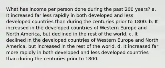 What has income per person done during the past 200 years? a. It increased far less rapidly in both developed and less developed countries than during the centuries prior to 1800. b. It increased in the developed countries of Western Europe and North America, but declined in the rest of the world. c. It declined in the developed countries of Western Europe and North America, but increased in the rest of the world. d. It increased far more rapidly in both developed and less developed countries than during the centuries prior to 1800.