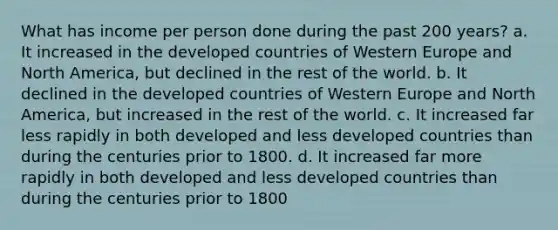 What has income per person done during the past 200 years? a. It increased in the developed countries of Western Europe and North America, but declined in the rest of the world. b. It declined in the developed countries of Western Europe and North America, but increased in the rest of the world. c. It increased far less rapidly in both developed and less developed countries than during the centuries prior to 1800. d. It increased far more rapidly in both developed and less developed countries than during the centuries prior to 1800