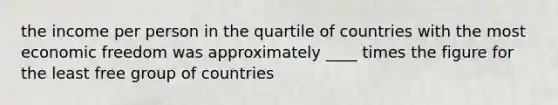 the income per person in the quartile of countries with the most economic freedom was approximately ____ times the figure for the least free group of countries