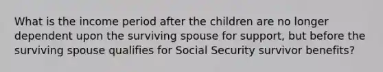 What is the income period after the children are no longer dependent upon the surviving spouse for support, but before the surviving spouse qualifies for Social Security survivor benefits?