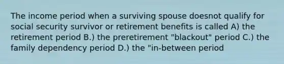 The income period when a surviving spouse doesnot qualify for social security survivor or retirement benefits is called A) the retirement period B.) the preretirement "blackout" period C.) the family dependency period D.) the "in-between period