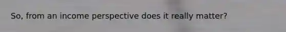 So, from an income perspective does it really matter?