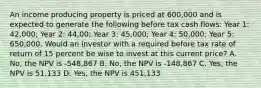 An income producing property is priced at 600,000 and is expected to generate the following before tax cash flows: Year 1: 42,000; Year 2: 44,00; Year 3: 45,000; Year 4: 50,000; Year 5: 650,000. Would an investor with a required before tax rate of return of 15 percent be wise to invest at this current price? A. No, the NPV is -548,867 B. No, the NPV is -148,867 C. Yes, the NPV is 51,133 D. Yes, the NPV is 451,133