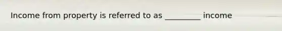 Income from property is referred to as _________ income