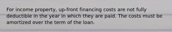 For income property, up-front financing costs are not fully deductible in the year in which they are paid. The costs must be amortized over the term of the loan.