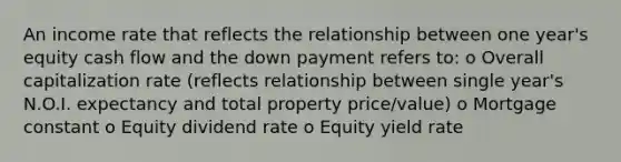 An income rate that reflects the relationship between one year's equity cash flow and the down payment refers to: o Overall capitalization rate (reflects relationship between single year's N.O.I. expectancy and total property price/value) o Mortgage constant o Equity dividend rate o Equity yield rate