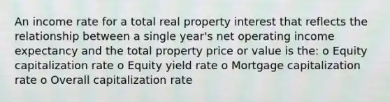 An income rate for a total real property interest that reflects the relationship between a single year's net operating income expectancy and the total property price or value is the: o Equity capitalization rate o Equity yield rate o Mortgage capitalization rate o Overall capitalization rate