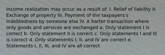 Income realization may occur as a result of: I. Relief of liability II. Exchange of property III. Payment of the taxpayers's indebtedness by someone else IV. A barter transaction where only goods and services are exchanged a. Only statement I is correct b. Only statement II is correct c. Only statements I and III is correct d. Only statements I, II, and IV are correct e. Statements I, II, III, and IV are all correct