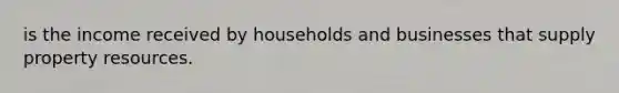 is the income received by households and businesses that supply property resources.