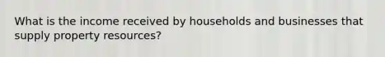 What is the income received by households and businesses that supply property resources?