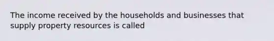 The income received by the households and businesses that supply property resources is called