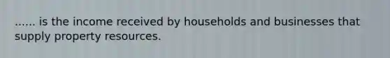 ...... is the income received by households and businesses that supply property resources.