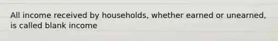 All income received by households, whether earned or unearned, is called blank income