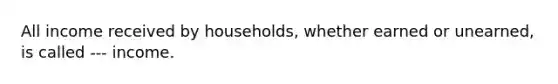 All income received by households, whether earned or unearned, is called --- income.