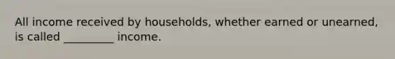 All income received by households, whether earned or unearned, is called _________ income.