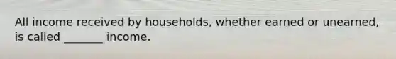 All income received by households, whether earned or unearned, is called _______ income.
