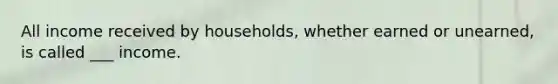 All income received by households, whether earned or unearned, is called ___ income.