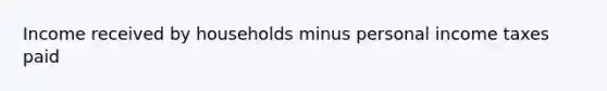 Income received by households minus personal income taxes paid
