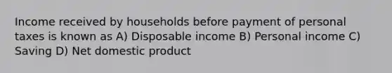 Income received by households before payment of personal taxes is known as A) Disposable income B) Personal income C) Saving D) Net domestic product