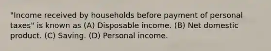 "Income received by households before payment of personal taxes" is known as (A) Disposable income. (B) Net domestic product. (C) Saving. (D) Personal income.